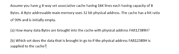 Assume you have a 8-way set associative cache having 16K lines each having capacity of 8
Bytes. A Byte addressable main memory uses 32 bit physical address. The cache has a hit ratio
of 90% and is initially empty.
(a) How many data Bytes are brought into the cache with physical address FAB12389H?
(b) Which set does the data that is brought in go to if the physical address FAB12389H is
supplied to the cache?|
