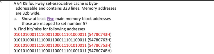 A 64 KB four-way set-associative cache is byte-
addressable and contains 32B lines. Memory addresses
5.
are 32b wide.
a. Show at least Five main memory block addresses
those are mapped to set number 5?
b. Find hit/miss for following addresses
01010100011110001100011101000011 (5478C743H)
01010100011110001100011101100011 (5478C763H)
01010100011110001100011101010011 (5478C753H)
01010100011110001100011101001011 (5478C74BH)
