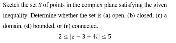 Sketch the set S of points in the complex plane satisfying the given
inequality. Determine whether the set is (a) open, (b) closed, (c) a
domain, (d) bounded, or (e) connected.
2 < ]z – 3+ 4i| < 5
