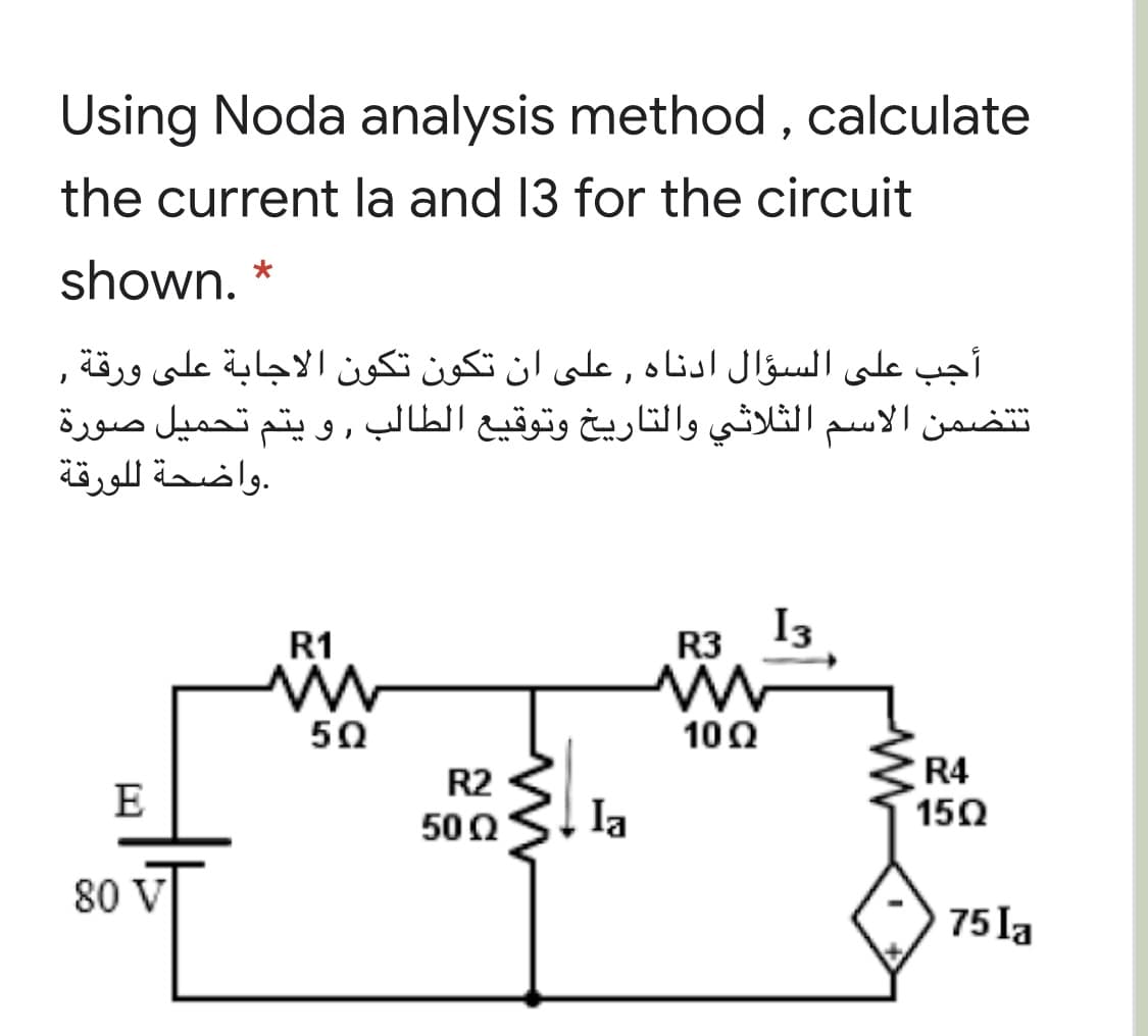 Using Noda analysis method , calculate
the current la and 13 for the circuit
shown.
أجب على السؤال ادناه , على أن تكون تكون الاجابة على ورقة ,
تتضمن الاسم الثلاثي والتاريخ وتوقيع الطالب ,و يتم تحميل صورة
.واضحة ل لورقة
R1
R3 I3
5Ω
10Ω
R4
15Ω
R2
E
500
Ia
80 V
75 la
