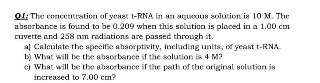 Q1: The concentration of yeast t-RNA in an aqueous solution is 10 M. The
absorbance is found to be 0.209 when this solution is placed in a 1.00 cm
cuvette and 258 nm radiations are passed through it.
a) Calculate the specific absorptivity, including units, of yeast t-RNA.
b) What will be the absorbance if the solution is 4 M?
c) What will be the absorbance if the path of the original solution is
increased to 7.00 cm?
