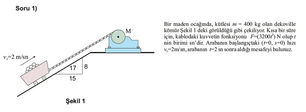 Soru 1)
Bir maden ocağında, kütlesi m = 400 kg olan dekoville
kömür Şekil 1 deki görüldüğü gibi çekiliyor. Kısa bir süre
için, kablodaki kuvvetin fonksiyonu F=(3200f) N olup t
nin birimi sn'dir. Arabanın başlangıçtaki (F0, s=0) hızı
v=2m/sn, arabanın =2 sn sonra aldığı mesafeyi bulunuz.
M
v,=2 m/sn
17
15
Şekil 1
