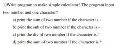 1)Write program to make simple calculator? The program input
two number and one character?
a) print the sum of two number if the character is +
b) print the sub of two number if the character is -
c) print the div of two number if the character is /
d) print the sum of two number if the character is *
