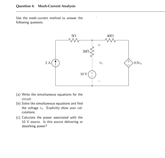 Question 4: Mesh-Current Analysis
Use the mesh current method to answer the
following quesions.
400
200.
2 A
0.5º,
10 V
(a) Write the simultaneous equations for the
circuit.
(b) Solve the simultaneous equations and find
the voltage vy. Explicitly show your cal-
culations.
(c) Calculate the power associated with the
10 V source. Is this source delivering or
absorbing power?
