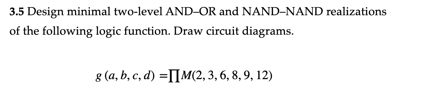 3.5 Design minimal two-level AND-OR and NAND-NAND realizations
of the following logic function. Draw circuit diagrams.
g (a, b, c, d) =[]M(2, 3, 6, 8, 9, 12)
