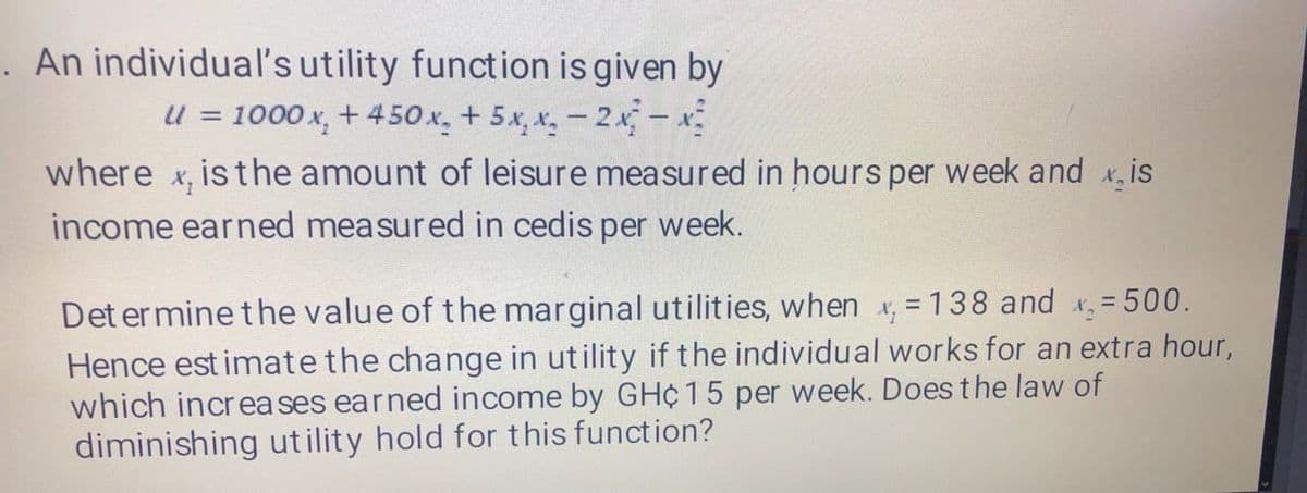 . An individual's utility function is given by
u = 1000 x, + 450 x. + 5x, x. - 2x-x
where x, is the amount of leisure measured in hours per week and x,is
income earned measured in cedis per week.
Det er mine the value of the marginal utilities, when x, = 138 and x= 500.
Hence est imate the change in utility if the individual works for an extra hour,
which increa ses earned income by GH¢ 15 per week. Does the law of
diminishing ut ility hold for this function?
%3D
