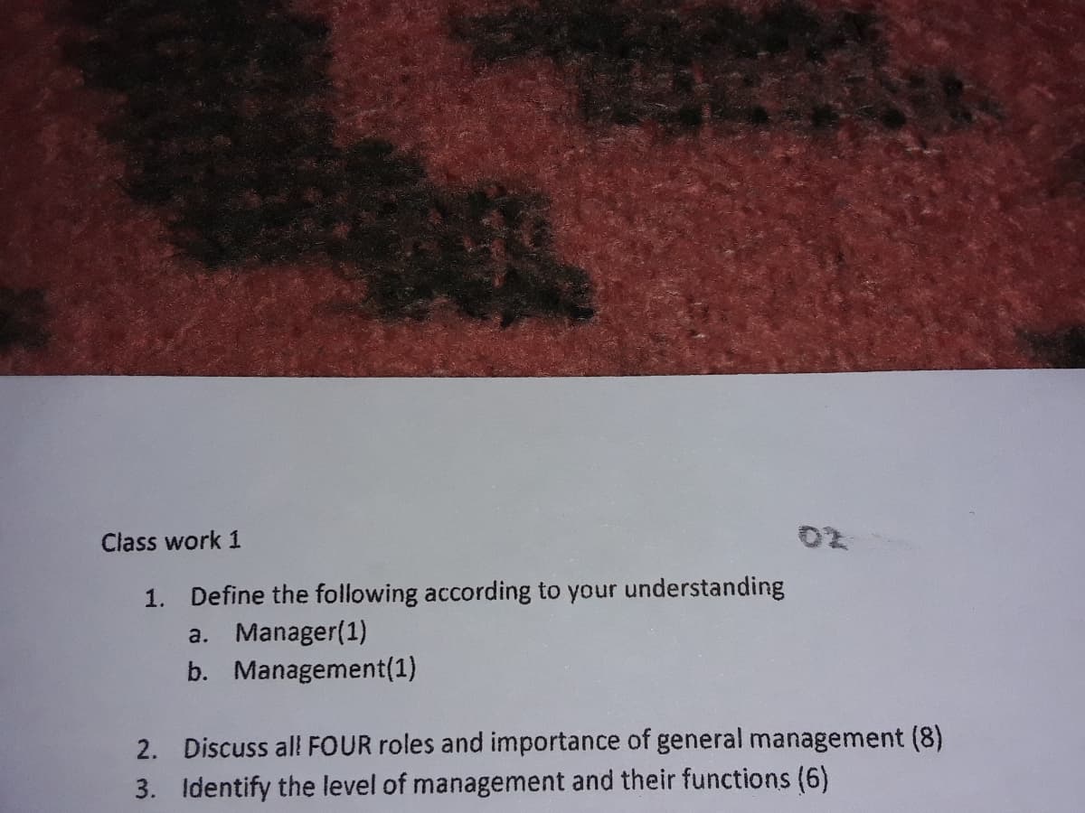 Class work 1
1. Define the following according to your understanding
a. Manager(1)
b. Management(1)
2. Discuss al! FOUR roles and importance of general management (8)
3. Identify the level of management and their functions (6)
