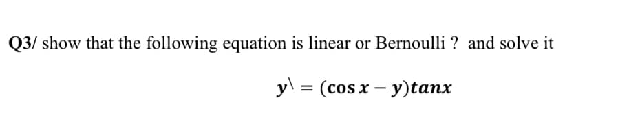 Q3/ show that the following equation is linear or Bernoulli ? and solve it
y\
= (cosx – y)tanx
