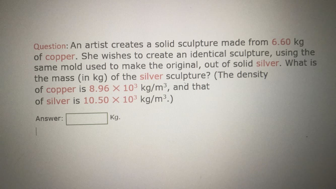 Question: An artist creates a solid sculpture made from 6.60 kg
of copper. She wishes to create an identical sculpture, using the
same mold used to make the original, out of solid silver. What is
the mass (in kg) of the silver sculpture? (The density
of copper is 8.96 X 103 kg/m³, and that
of silver is 10.50 X 103 kg/m3.)
Answer:
Kg.
