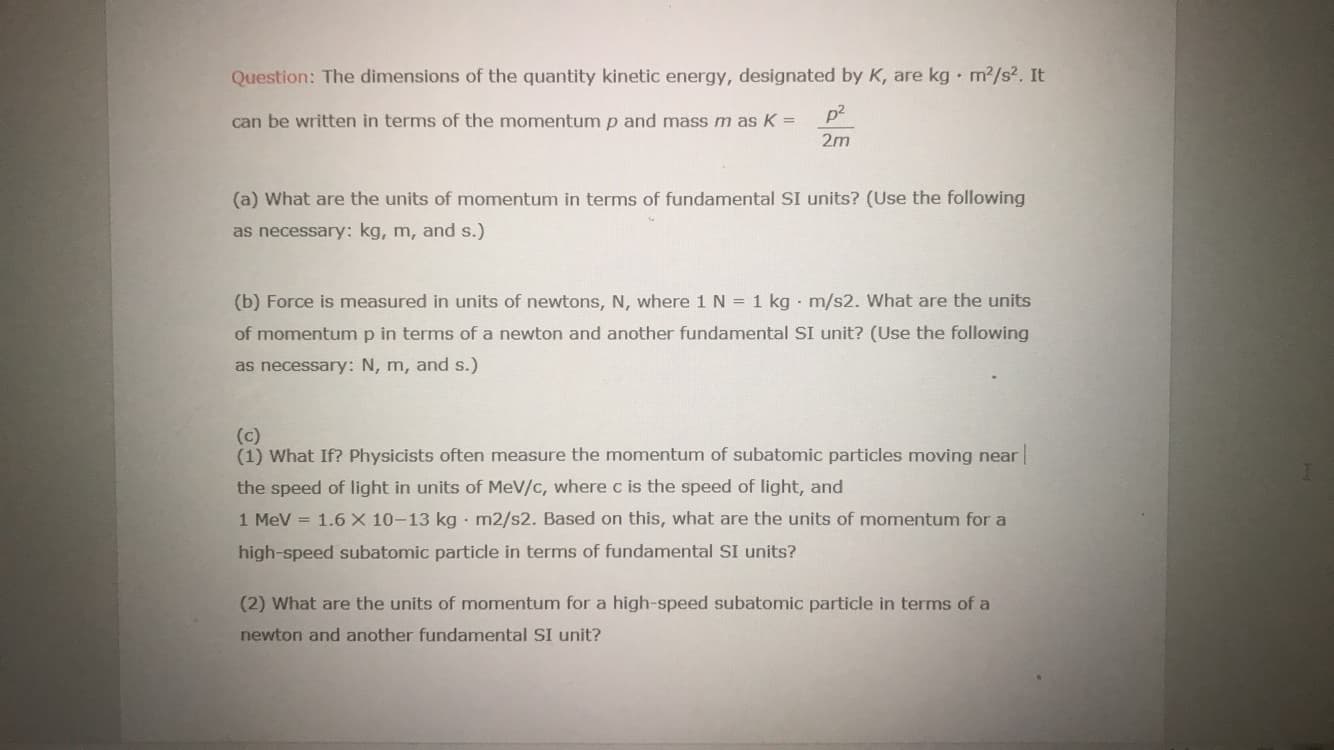 Question: The dimensions of the quantity kinetic energy, designated by K, are kg m2/s2. It
can be written in terms of the momentump and mass m as K =
p2
%3D
2m
(a) What are the units of momentum in terms of fundamental SI units? (Use the following
as necessary: kg, m, and s.)
(b) Force is measured in units of newtons, N, where 1 N = 1 kg m/s2. What are the units
of momentum p in terms of a newton and another fundamental SI unit? (Use the following
as necessary: N, m, and s.)
(c)
(1) What If? Physicists often measure the momentum of subatomic particles moving near|
the speed of light in units of MeV/c, where c is the speed of light, and
1 MeV
= 1.6 X 10-13 kg · m2/s2. Based on this, what are the units of momentum for a
high-speed subatomic particle in terms of fundamental SI units?
(2) What are the units of momentum for a high-speed subatomic particle in terms of a
newton and another fundamental SI unit?

