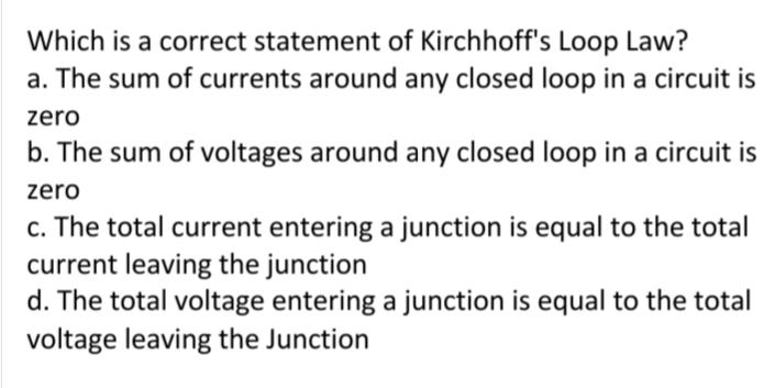 Which is a correct statement of Kirchhoff's Loop Law?
a. The sum of currents around any closed loop in a circuit is
zero
b. The sum of voltages around any closed loop in a circuit is
zero
c. The total current entering a junction is equal to the total
current leaving the junction
d. The total voltage entering a junction is equal to the total
voltage leaving the Junction
