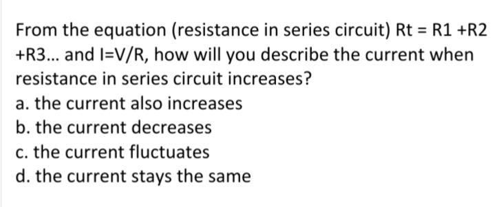 From the equation (resistance in series circuit) Rt = R1 +R2
+R3... and I=V/R, how will you describe the current when
resistance in series circuit increases?
a. the current also increases
b. the current decreases
c. the current fluctuates
d. the current stays the same
