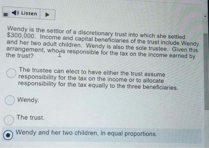 DListen
Wendy is the settlor of a discretionary trust into which she settled
$300,000. Income and capital beneficiaries of the trust include Wendy
and her two adult children. Wendy is also the sole trustee. Given this
arrangement, who-is responsible for the tax on the income earned by
the trust?
hois
The trustee can elect to have either the trust assume
U responsibility for the tax on the income or to allocate
responsibility for the tax equally to the three beneficiaries.
Wendy.
The trust.
Wendy and her two children, in equal proportions.
