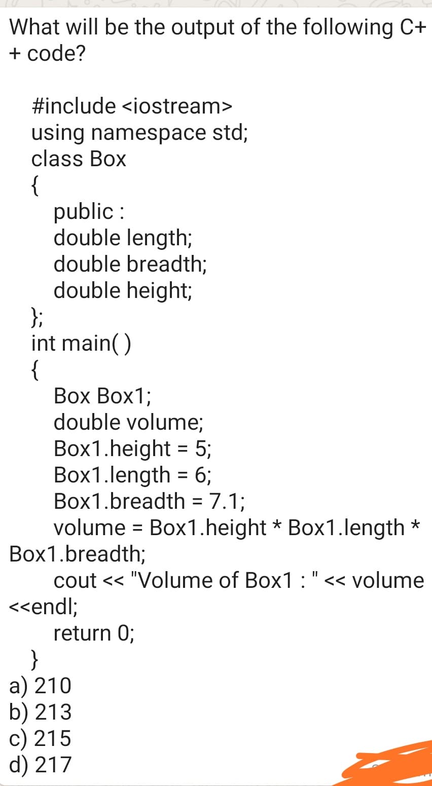 What will be the output of the following C+
+ code?
#include <iostream>
using namespace std;
class Box
{
public :
double length;
double breadth;
double height;
};
int main()
{
Вох Воx1;
double volume;
Box1.height = 5;
Box1.length = 6;
Box1.breadth = 7.1;
volume = Box1.height * Box1.length *
Box1.breadth;
cout << "Volume of Box1:"<< volume
<<endl;
return 0;
}
a) 210
b) 213
c) 215
d) 217
%3D
