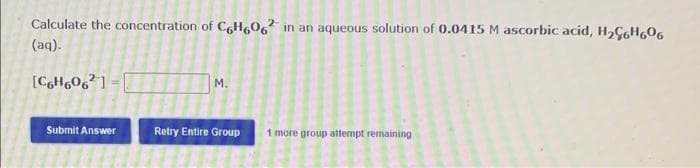 Calculate the concentration of C,Hg06 in an aqueous solution of 0.0415 M ascorbic acid, H,ÇGH606
2-
(aq).
[CH6O6° 1 =|
M.
Submit Answer
Retry Entire Group
1 more group attempt remaining
