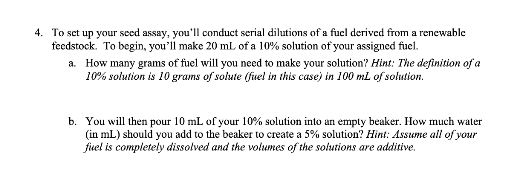 4. To set up your seed assay, you’ll conduct serial dilutions of a fuel derived from a renewable
feedstock. To begin, you’ll make 20 mL of a 10% solution of your assigned fuel.
a. How many grams of fuel will you need to make your solution? Hint: The definition of a
10% solution is 10 grams of solute (fuel in this case) in 100 mL of solution.
b. You will then pour 10 mL of your 10% solution into an empty beaker. How much water
(in mL) should you add to the beaker to create a 5% solution? Hint: Assume all of your
fuel is completely dissolved and the volumes of the solutions are additive.
