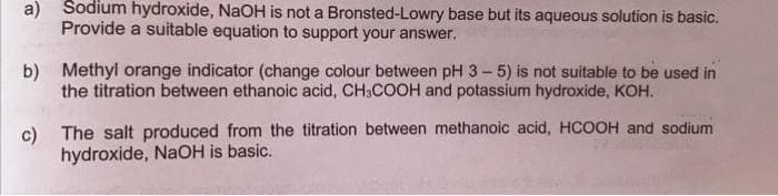 Sodium hydroxide, NaOH is not a Bronsted-Lowry base but its aqueous solution is basic.
a)
Provide a suitable equation to support your answer.
b)
Methyl orange indicator (change colour between pH 3 – 5) is not suitable to be used in
the titration between ethanoic acid, CH3COOH and potassium hydroxide, KOH.
c) The salt produced from the titration between methanoic acid, HCOOH and sodium
hydroxide, NaOH is basic.

