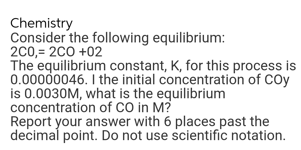 Chemistry
Consider the following equilibrium:
2C0,= 2C0 +02
The equilibrium constant, K, for this process is
0.00000046. I the initial concentration of COy
is 0.0030M, what is the equilibrium
concentration of CO in M?
Report your answer with 6 places past the
decimal point. Do not use scientific notation.
