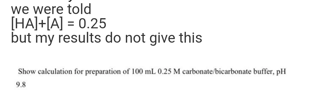 we were told
[HA]+[A] = 0.25
but my results do not give this
Show calculation for preparation of 100 mL 0.25 M carbonate/bicarbonate buffer, pH
9.8
