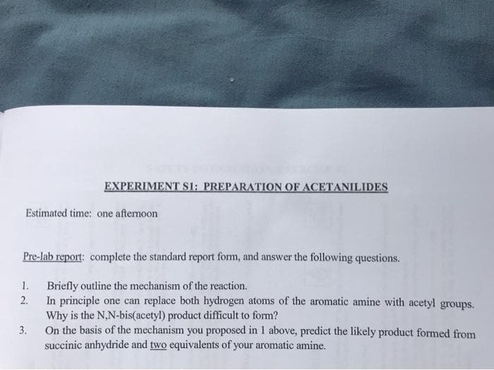 EXPERIMENT S1: PREPARATION OF ACETANILIDES
Estimated time: one afternoon
Pre-lab report: complete the standard report form, and answer the following questions.
1. Briefly outline the mechanism of the reaction.
In principle one can replace both hydrogen atoms of the aromatic amine with acetyl groups.
2.
Why is the N,N-bis(acetyl) product difficult to form?
On the basis of the mechanism you proposed in 1 above, predict the likely product formed from
succinic anhydride and two equivalents of your aromatic amine.
3.
