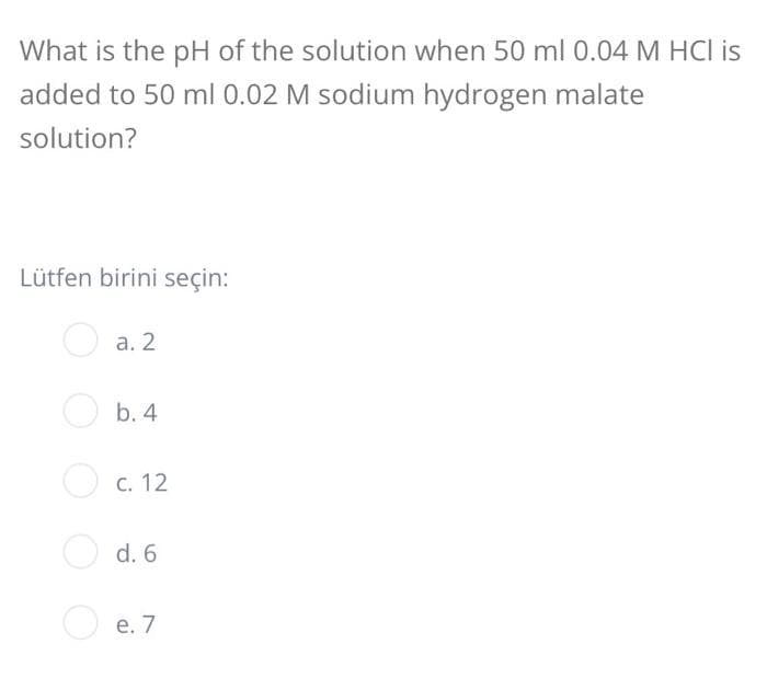 What is the pH of the solution when 50 ml 0.04 M HCI is
added to 50 ml 0.02 M sodium hydrogen malate
solution?
Lütfen birini seçin:
O a. 2
O b. 4
O c. 12
O d. 6
O e. 7
