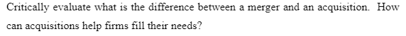 Critically evaluate what is the difference between a merger and an acquisition. How
can acquisitions help firms fill their needs?