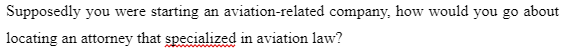 Supposedly you were starting an aviation-related company, how would you go about
locating an attorney that specialized in aviation law?