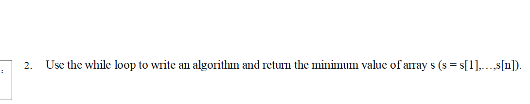 2.
Use the while loop to write an algorithm and return the minimum value of array s (s = s[1],...,s[n]).
