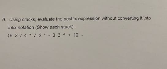 6. Using stacks, evaluate the postfix expression without converting it into
infix notation (Show each stack):
15 3 / 4 * 7 2 * - 3 3 ^ + 12 -
V.

