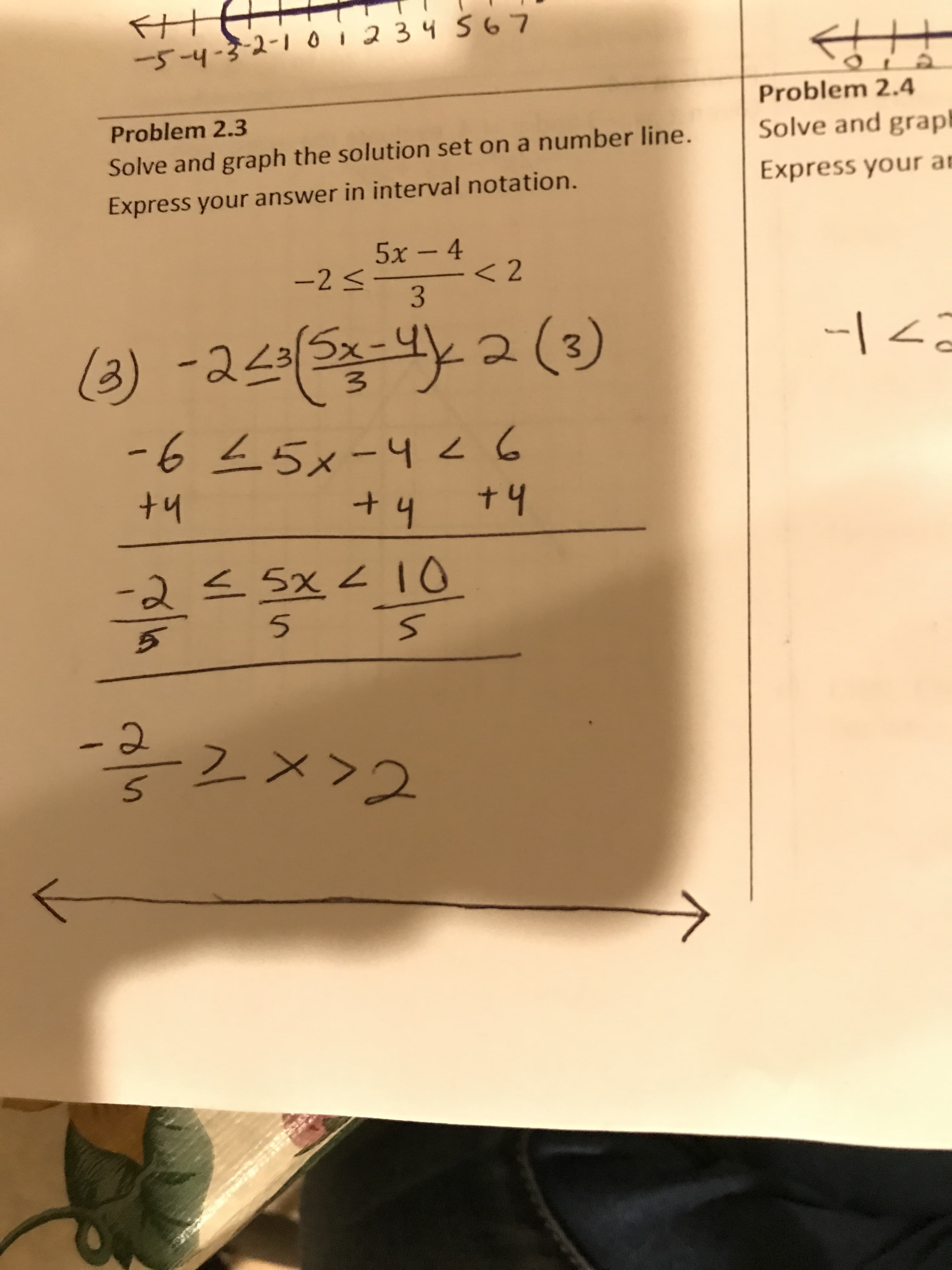 HT
-4-3-2-1 012 34S 6 7
Problem 2.4
Problem 2.3
Solve and grap
Solve and graph the solution set on a number line.
Express your an
Express your answer in interval notation.
5x-4
-2 -
< 2
3
la) -243-Y
2 (3)
-1
-645x-4Z6
+ 4
+4
+4
-25x 4IO
- Q
2
