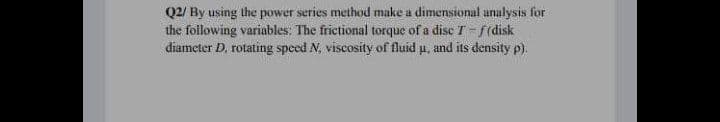 Q2/ By using the power series method make a dimensional analysis for
the following variables; The frictional torque of a disc T- f(disk
diameter D. rotating speed N, viscosity of fluid u, and its density p).
