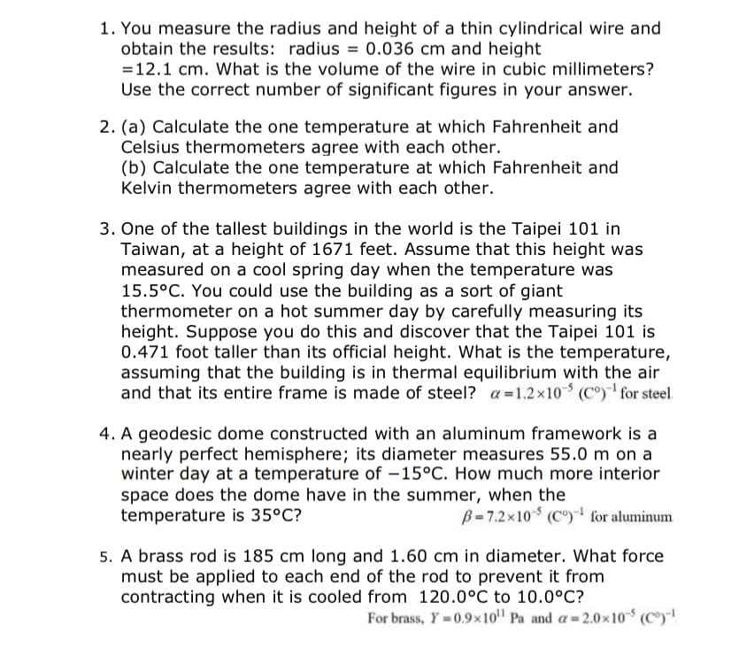 1. You measure the radius and height of a thin cylindrical wire and
obtain the results: radius = 0.036 cm and height
=12.1 cm. What is the volume of the wire in cubic millimeters?
Use the correct number of significant figures in your answer.
2. (a) Calculate the one temperature at which Fahrenheit and
Celsius thermometers agree with each other.
(b) Calculate the one temperature at which Fahrenheit and
Kelvin thermometers agree with each other.
3. One of the tallest buildings in the world is the Taipei 101 in
Taiwan, at a height of 1671 feet. Assume that this height was
measured on a cool spring day when the temperature was
15.5°C. You could use the building as a sort of giant
thermometer on a hot summer day by carefully measuring its
height. Suppose you do this and discover that the Taipei 101 is
0.471 foot taller than its official height. What is the temperature,
assuming that the building is in thermal equilibrium with the air
and that its entire frame is made of steel? a=1.2x10 (C°) for steel.
4. A geodesic dome constructed with an aluminum framework is a
nearly perfect hemisphere; its diameter measures 55.0 m on a
winter day at a temperature of -15°C. How much more interior
space does the dome have in the summer, when the
temperature is 35°C?
B=7.2x10 (C)- for aluminum
5. A brass rod is 185 cm long and 1.60 cm in diameter. What force
must be applied to each end of the rod to prevent it from
contracting when it is cooled from 120.0°C to 10.0°C?
For brass, Y 0.9x10" Pa and a 2.0x10 (C)!
