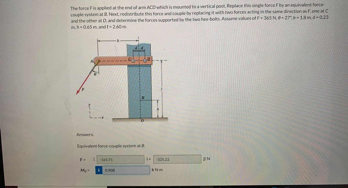 The force F is applied at the end of arm ACD which is mounted to a vertical post. Replace this single force F by an equivalent force-
couple system at B. Next, redistribute this force and couple by replacing it with two forces acting in the same direction as F, one at C
and the other at D, and determine the forces supported by the two hex-bolts. Assume values of F = 365 N, 0 = 27°, b = 1.8 m, d = 0.23
%3D
m, h = 0.65 m, and { = 2.60 m.
%3D
did
D.
A
9.
F
B
y
1.
h
L--x
Answers:
Equivalent force-couple system at B.
F =
( -165.71
i+
-325.22
j) N
MB =
i 0.908
k N.m
%3D
