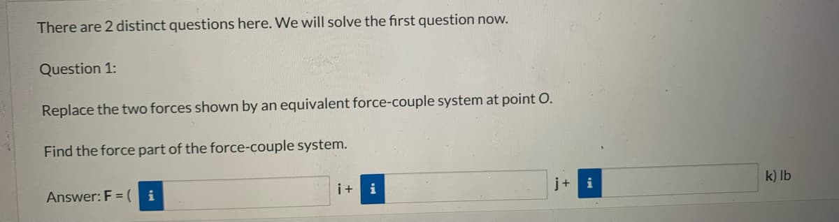 There are 2 distinct questions here. We will solve the first question now..
Question 1:
Replace the two forces shown by an equivalent force-couple system at point O.
Find the force part of the force-couple system.
k) Ib
i+
i
j+
i
Answer: F = (
i
