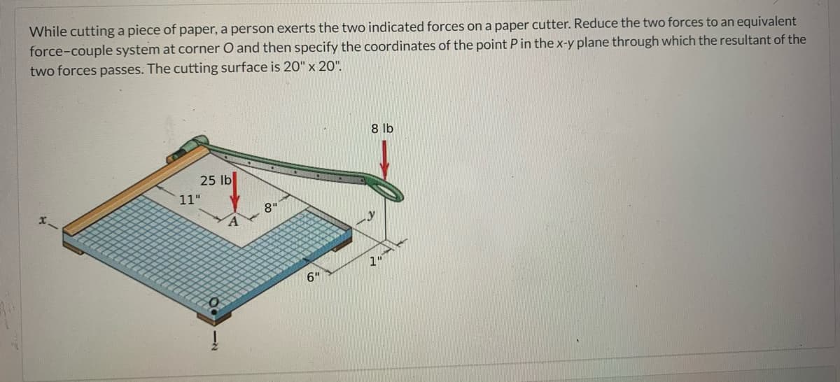 While cutting a piece of paper, a person exerts the two indicated forces on a paper cutter. Reduce the two forces to an equivalent
force-couple system at corner O and then specify the coordinates of the point Pin the x-y plane through which the resultant of the
two forces passes. The cutting surface is 20" x 20".
8 lb
25 lb
11"
8"
