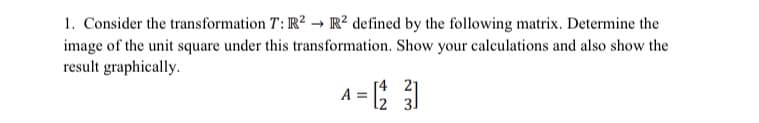 1. Consider the transformation T: IR² → IR² defined by the following matrix. Determine the
image of the unit square under this transformation. Show your calculations and also show the
result graphically.
A = )
[4 21
