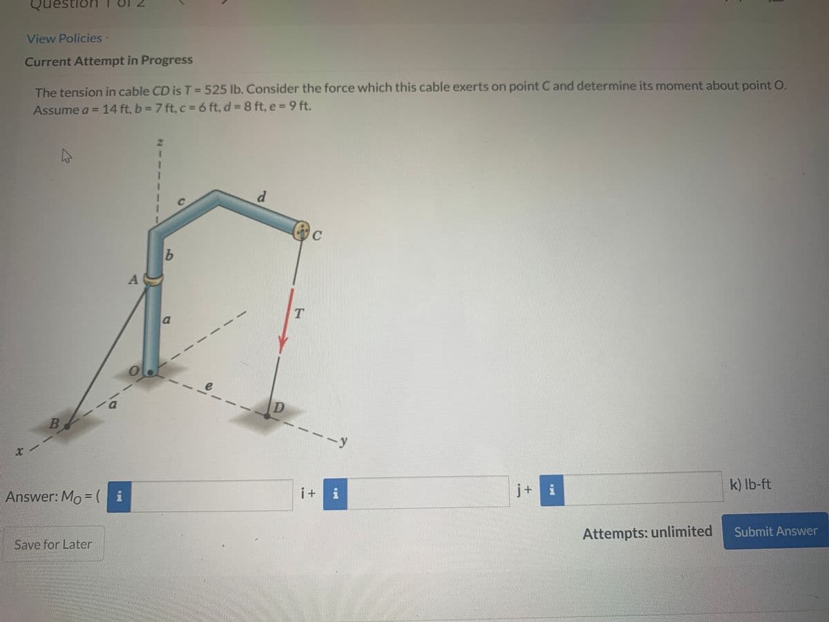 Questio
View Policies-
Current Attempt in Progress
The tension in cable CD is T= 525 lb. Consider the force which this cable exerts on point C and determine its moment about point O.
Assume a = 14 ft, b = 7 ft, c = 6 ft, d = 8 ft, e =9 ft.
47
a
y
i+ i
j+ i
k) lb-ft
Answer: Mo = (i
Attempts: unlimited
Submit Answer
Save for Later
