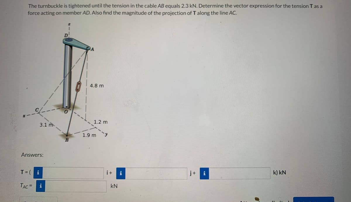 The turnbuckle is tightened until the tension in the cable AB equals 2.3 kN. Determine the vector expression for the tension T as a
force acting on member AD. Also find the magnitude of the projection of T along the line AC.
4.8 m
1.2 m
3.1 m
1.9 m
B
Answers:
T=( i
i+
i
j+
i
k) kN
TẠC =
kN
%3D
