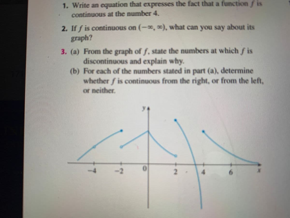 1. Write an equation that expresses the fact that a function f is
continuous at the number 4.
2. If f is continuous on (-0,0), what can you say about its
graph?
3. (a) From the graph of f. state the numbers at which f is
discontinuous and explain why.
(b) For each of the numbers stated in part (a), determine
whether f is continuous from the right, or from the left,
or neither.
-2
6.
2.
