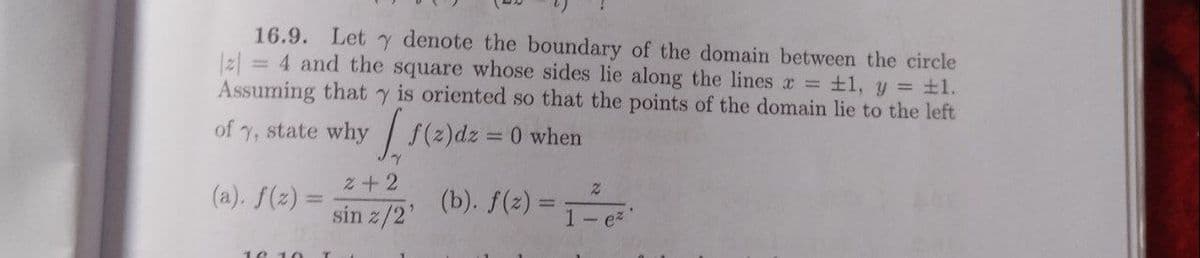 16.9. Let y denote the boundary of the domain between the circle
|z| = 4 and the square whose sides lie along the lines r = +1, y = ±1.
Assuming that y is oriented so that the points of the domain lie to the left
of
state why
f(2)dz = 0 when
2+2
(a). f(z) =
(b). f(2) = T-e
%3D
sin z/2'
10 1
