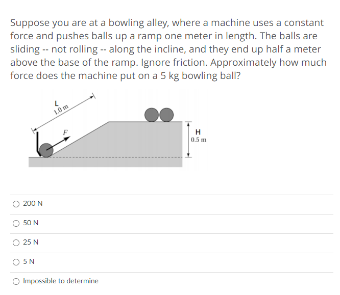 Suppose you are at a bowling alley, where a machine uses a constant
force and pushes balls up a ramp one meter in length. The balls are
sliding -- not rolling -- along the incline, and they end up half a meter
above the base of the ramp. Ignore friction. Approximately how much
force does the machine put on a 5 kg bowling ball?
1.0 m
H
0.5 m
200 N
50 N
25 N
O 5N
Impossible to determine

