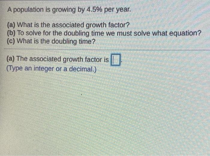 A population is growing by 4.5% per year.
(a) What is the associated growth factor?
(b) To solve for the doubling time we must solve what equation?
(c) What is the doubling time?
(a) The associated growth factor is
(Type an integer or a decimal.)
