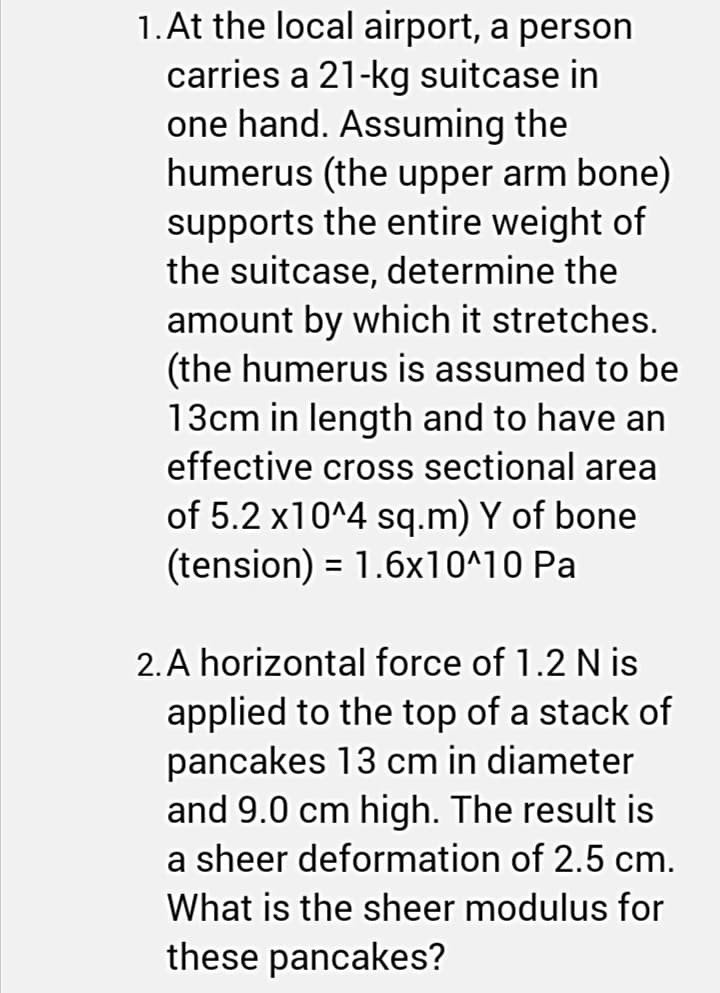1. At the local airport, a person
carries a 21-kg suitcase in
one hand. Assuming the
humerus (the upper arm bone)
supports the entire weight of
the suitcase, determine the
amount by which it stretches.
(the humerus is assumed to be
13cm in length and to have an
effective cross sectional area
of 5.2 x10^4 sq.m) Y of bone
(tension) = 1.6x10^10 Pa
2. A horizontal force of 1.2 N is
applied to the top of a stack of
pancakes 13 cm in diameter
and 9.0 cm high. The result is
a sheer deformation of 2.5 cm.
What is the sheer modulus for
these pancakes?