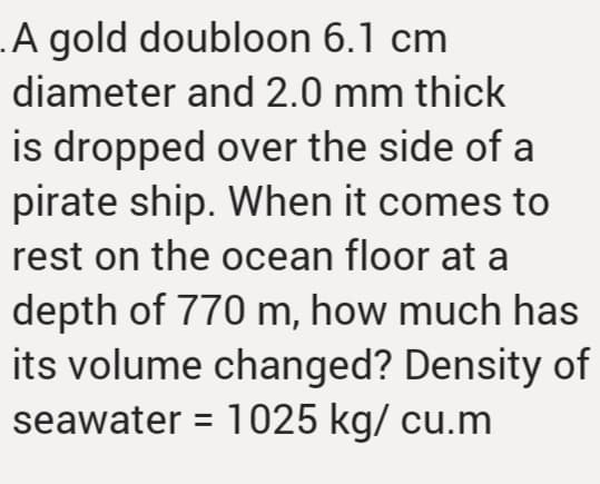 .A gold doubloon 6.1 cm
diameter and 2.0 mm thick
is dropped over the side of a
pirate ship. When it comes to
rest on the ocean floor at a
depth of 770 m, how much has
its volume changed? Density of
seawater = 1025 kg/ cu.m