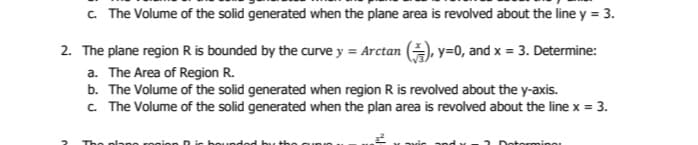 c. The Volume of the solid generated when the plane area is revolved about the line y = 3.
2. The plane region R is bounded by the curve y = Arctan , y=0, and x = 3. Determine:
a. The Area of Region R.
b. The Volume of the solid generated when region R is revolved about the y-axis.
c. The Volume of the solid generated when the plan area is revolved about the line x = 3.
2
The plano roni
Dotorming