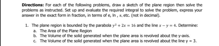 Directions: For each of the following problems, draw a sketch of the plane region then solve the
problems as instructed. Set up and evaluate the required integral to solve the problem, express your
answer in the exact form in fraction, in terms of e, In, , etc. (not in decimal).
1. The plane region is bounded by the parabola y² + 2x = 16 and the line x - y = 4. Determine:
a. The Area of the Plane Region
b. The Volume of the solid generated when the plane area is revolved about the y-axis.
c. The Volume of the solid generated when the plane area is revolved about the line y = 3.