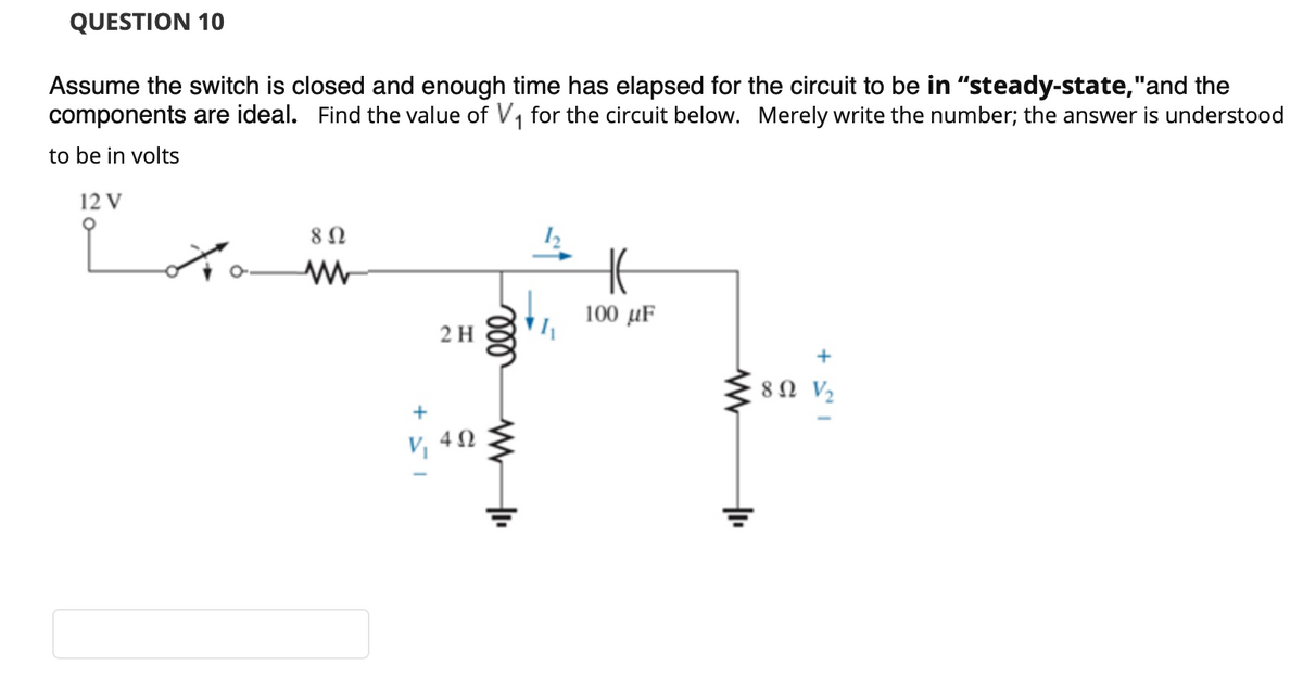 QUESTION 10
Assume the switch is closed and enough time has elapsed for the circuit to be in "steady-state,"and the
components are ideal. Find the value of V, for the circuit below. Merely write the number; the answer is understood
to be in volts
12 V
8 Ω
100 µF
2 H
+
80 V2
+
4Ω
ll
