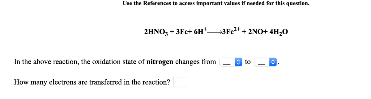 Use the References to access important values if needed for this question.
2HNO3 + 3Fe+ 6H*-
→3F22+ + 2NO+ 4H2O
In the above reaction, the oxidation state of nitrogen changes from
C to
How many electrons are transferred in the reaction?
