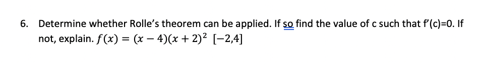 6. Determine whether Rolle's theorem can be applied. If so find the value of c such that f'(c)=0. If
not, explain. f(x) = (x – 4)(x + 2)² [-2,4]
