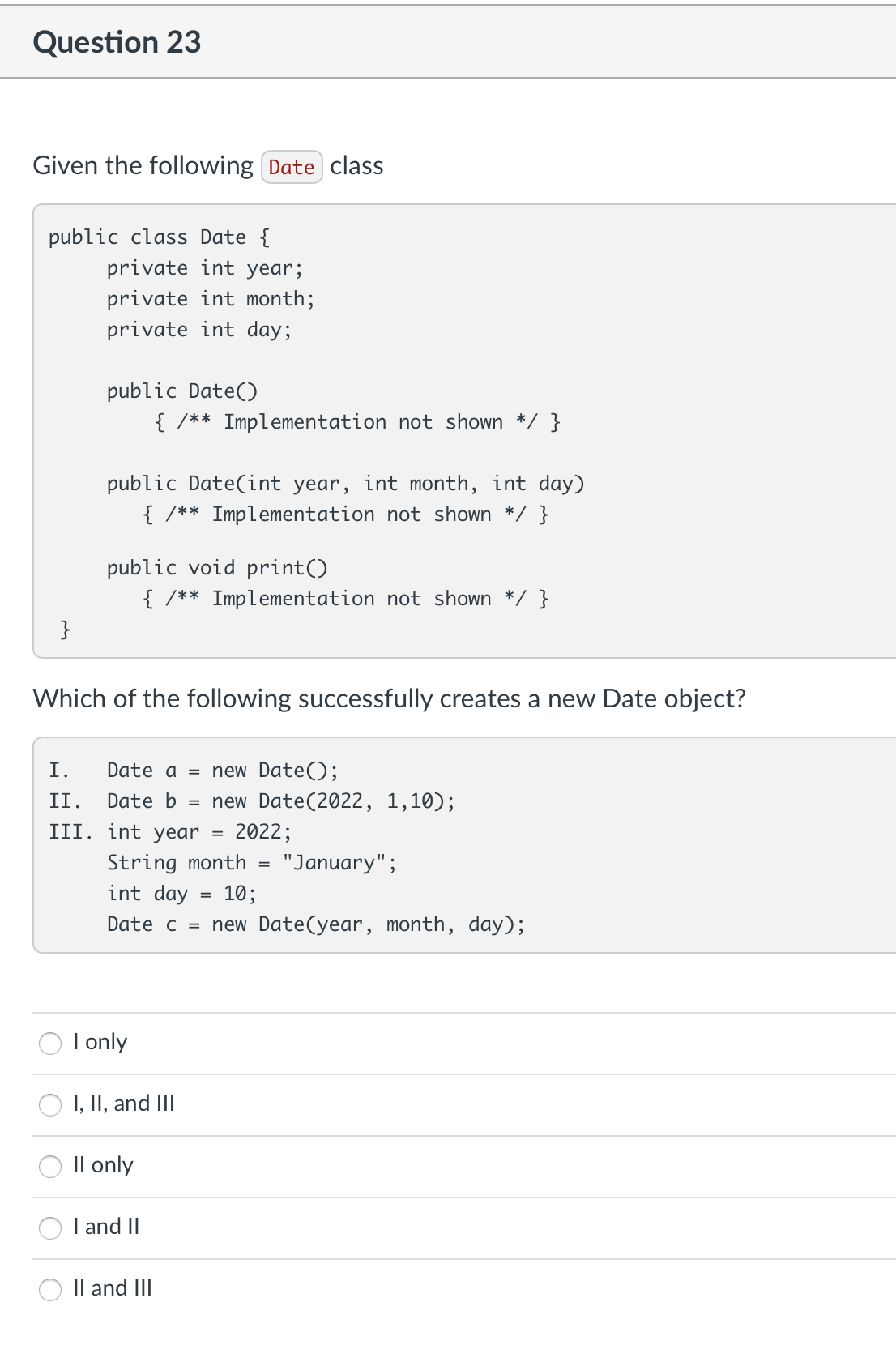 Question 23
Given the following Date class
public class Date {
private int year;
private int month;
private int day;
public Date()
{ /** Implementation not shown */ }
public Date(int year, int month, int day)
{ /** Implementation not shown */ }
public void print()
{ /** Implementation not shown */ }
}
Which of the following successfully creates a new Date object?
I.
Date a = new Date();
II.
Date b = new Date(2022, 1,10);
III.
int year
=
2022;
String month
=
"January";
int day 10;
Date c =
new Date(year, month, day);
I only
I, II, and III
II only
I and II
II and III